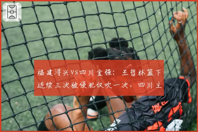 福建浔兴vs四川金强：王哲林篮下连续三次被侵犯仅吹一次，四川主帅怒摔战术板称联盟需统一尺度