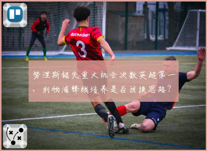 努涅斯错失重大机会次数英超第一，利物浦锋线培养是否该换思路？