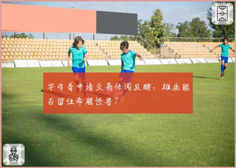 字母哥申请交易传闻发酵,雄鹿能否留住希腊怪兽?