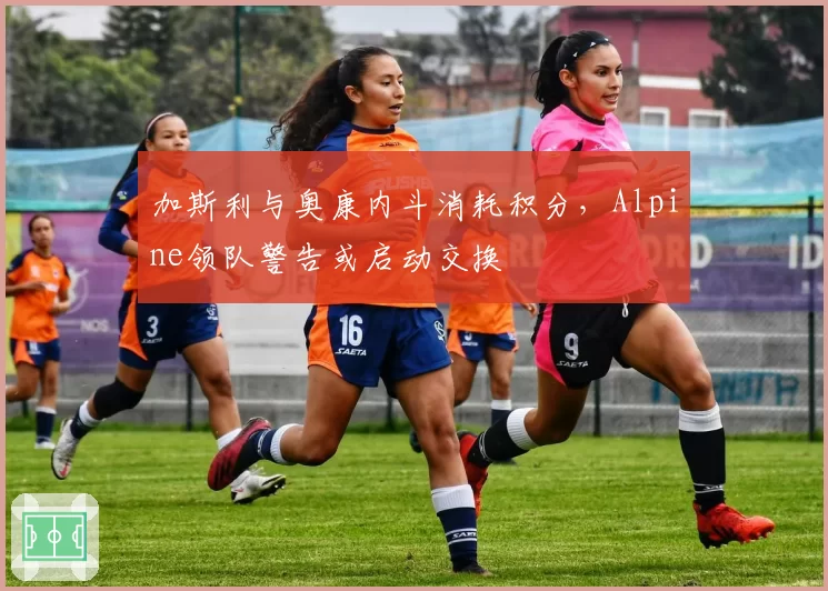 加斯利与奥康内斗消耗积分,Alpine领队警告或启动交换