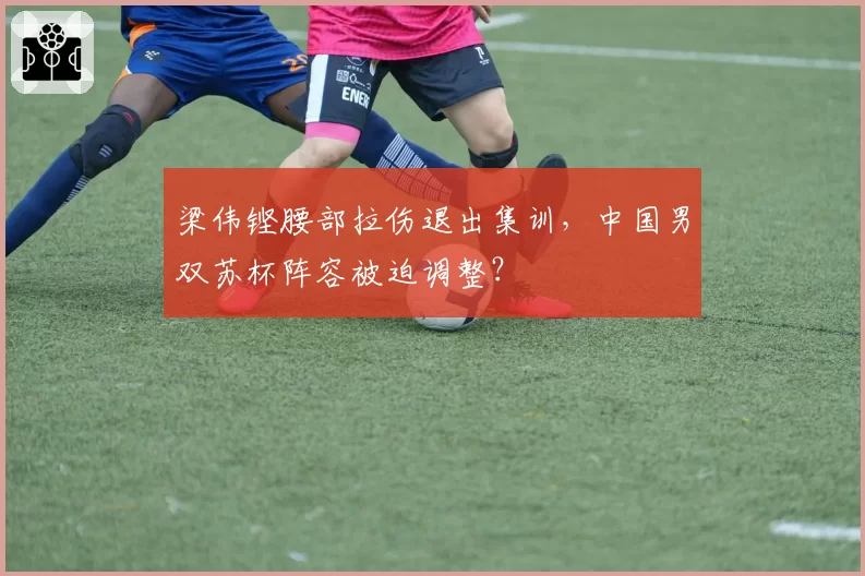 梁伟铿腰部拉伤退出集训，中国男双苏杯阵容被迫调整？