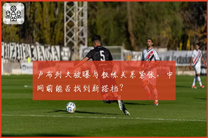 卢布列夫被曝与教练关系紧张,中网前能否找到新搭档?
