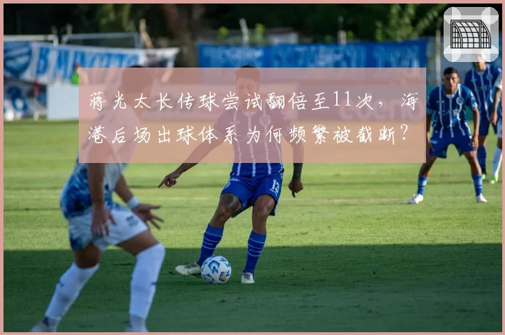 蒋光太长传球尝试翻倍至11次,海港后场出球体系为何频繁被截断?