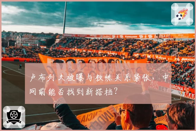 卢布列夫被曝与教练关系紧张，中网前能否找到新搭档？