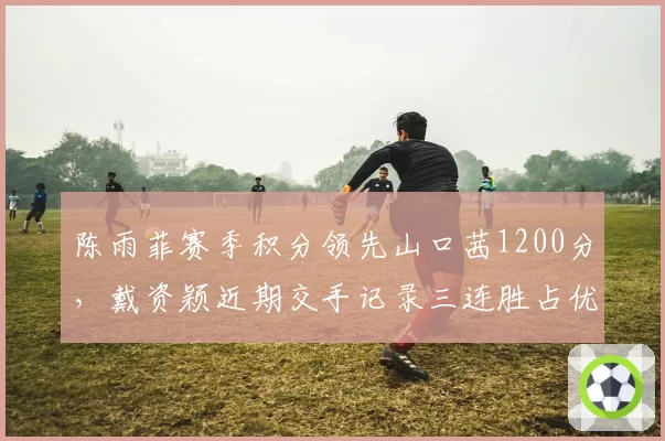 陈雨菲赛季积分领先山口茜1200分，戴资颖近期交手记录三连胜占优