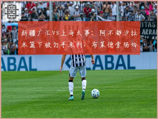 新疆广汇vs上海久事:阿不都沙拉木篮下被打手未判,布莱德索场均罚球数高出对手7.2次遭质疑