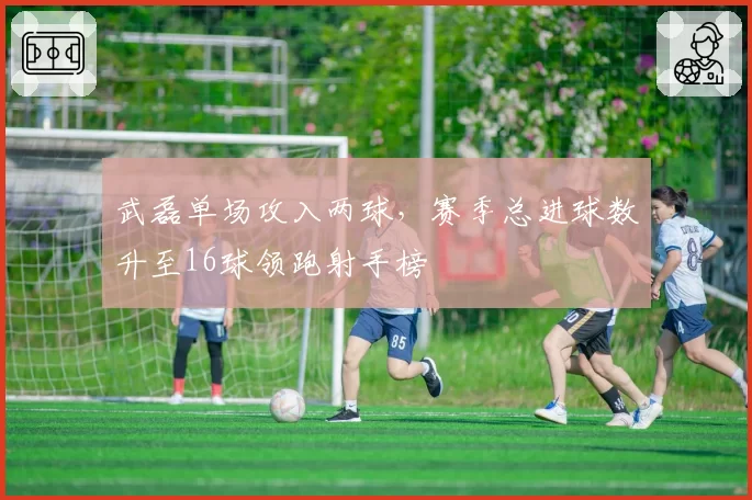 武磊单场攻入两球,赛季总进球数升至16球领跑射手榜