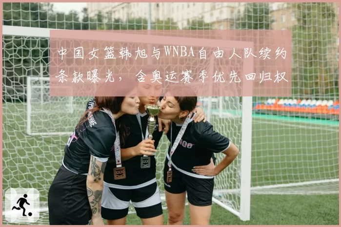 中国女篮韩旭与WNBA自由人队续约条款曝光，含奥运赛季优先回归权