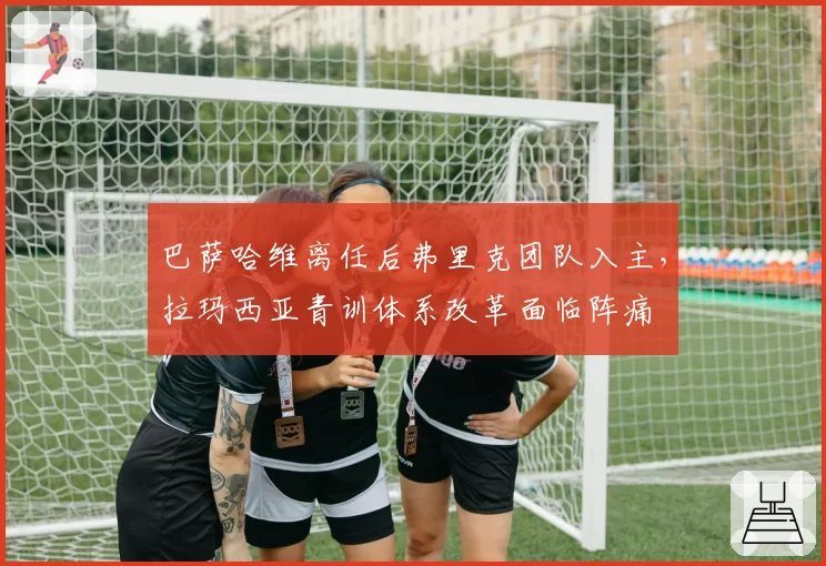 巴萨哈维离任后弗里克团队入主，拉玛西亚青训体系改革面临阵痛