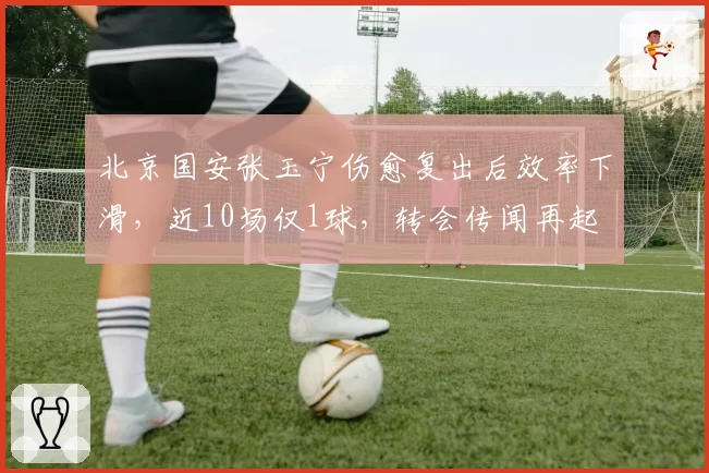 北京国安张玉宁伤愈复出后效率下滑,近10场仅1球,转会传闻再起