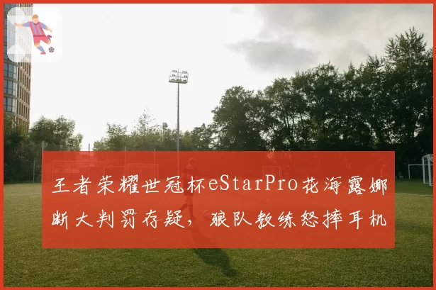 王者荣耀世冠杯eStarPro花海露娜断大判罚存疑,狼队教练怒摔耳机