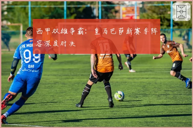 西甲双雄争霸:皇马巴萨新赛季阵容深度对决
