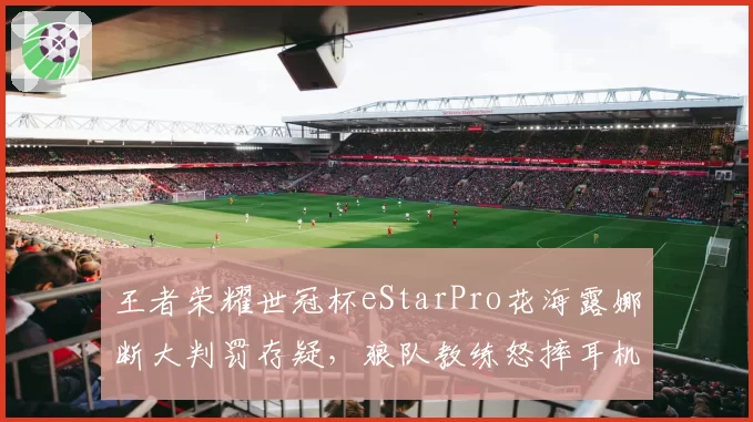 王者荣耀世冠杯eStarPro花海露娜断大判罚存疑,狼队教练怒摔耳机