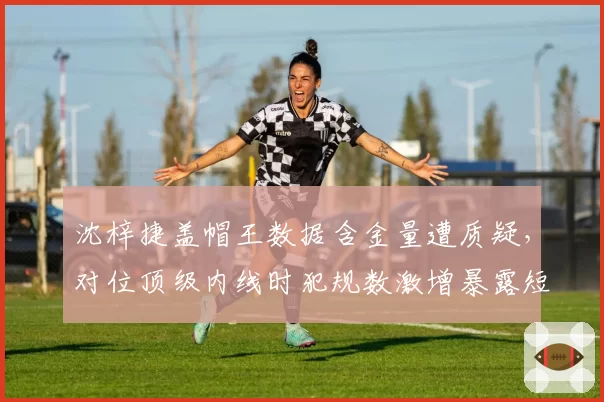 沈梓捷盖帽王数据含金量遭质疑,对位顶级内线时犯规数激增暴露短板