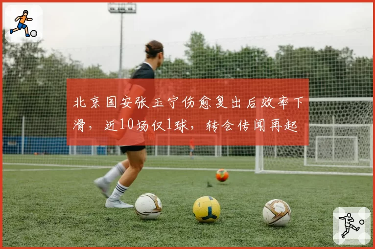北京国安张玉宁伤愈复出后效率下滑,近10场仅1球,转会传闻再起