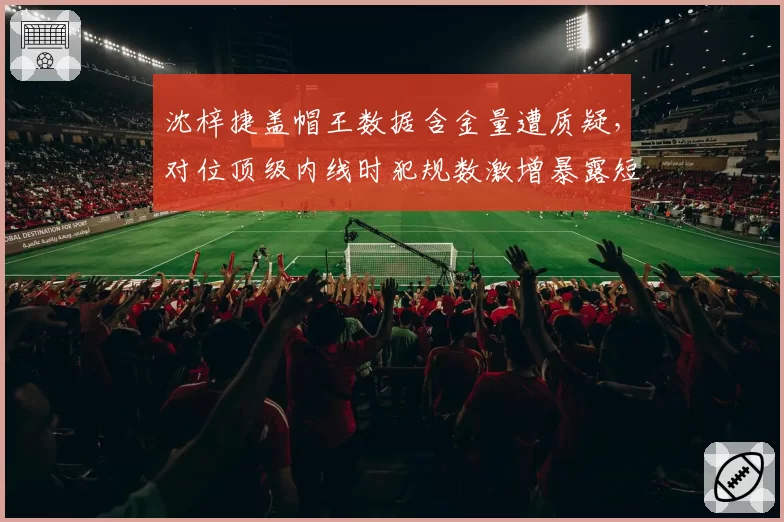 沈梓捷盖帽王数据含金量遭质疑，对位顶级内线时犯规数激增暴露短板