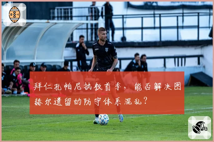 拜仁孔帕尼执教首季,能否解决图赫尔遗留的防守体系混乱?