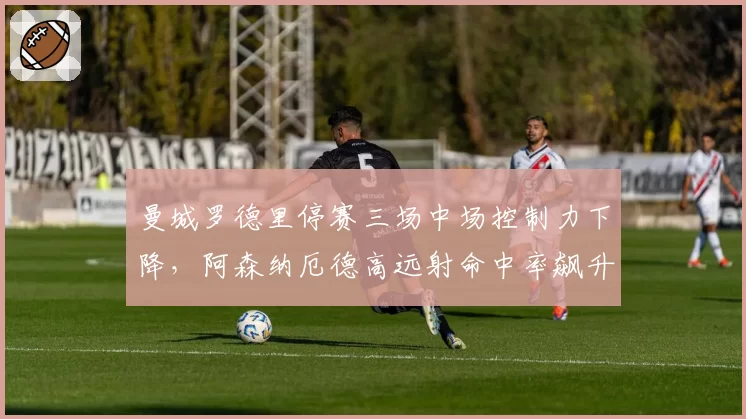 曼城罗德里停赛三场中场控制力下降，阿森纳厄德高远射命中率飙升抢分良机