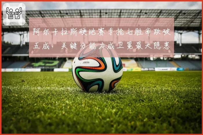 阿尔卡拉斯硬地赛季抢七胜率跌破五成,关键分能力成卫冕最大隐患