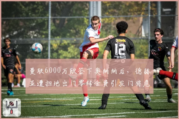 曼联6000万欧签下奥纳纳后，德赫亚遭扫地出门零转会费引发门将危机