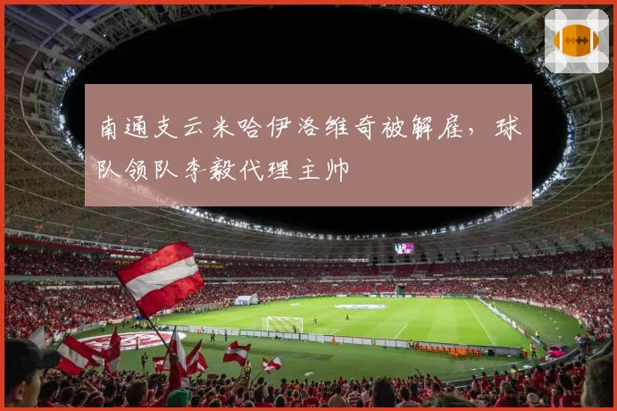 南通支云米哈伊洛维奇被解雇，球队领队李毅代理主帅