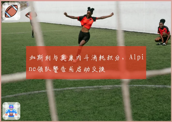 加斯利与奥康内斗消耗积分,Alpine领队警告或启动交换