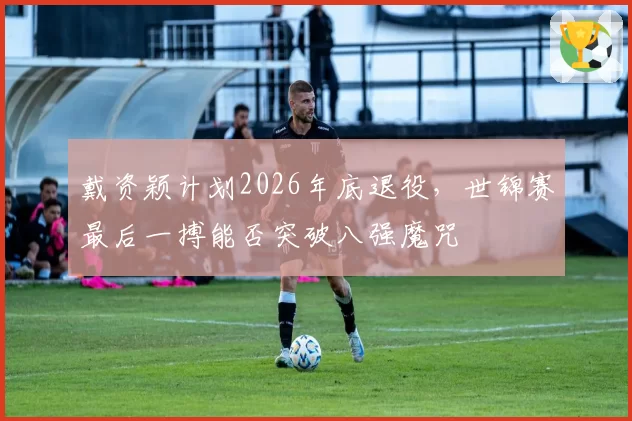 戴资颖计划2026年底退役,世锦赛最后一搏能否突破八强魔咒