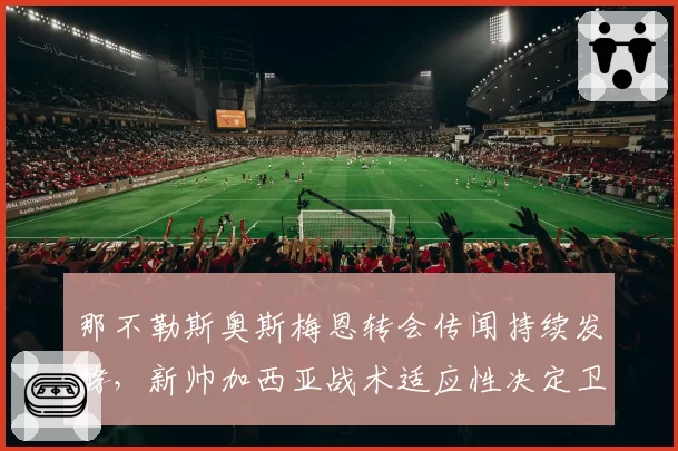 那不勒斯奥斯梅恩转会传闻持续发酵，新帅加西亚战术适应性决定卫冕走势