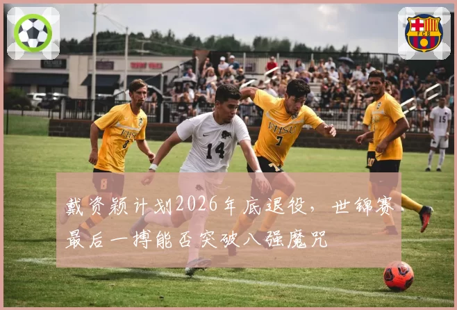 戴资颖计划2026年底退役，世锦赛最后一搏能否突破八强魔咒
