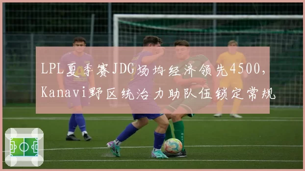 LPL夏季赛JDG场均经济领先4500，Kanavi野区统治力助队伍锁定常规赛榜首