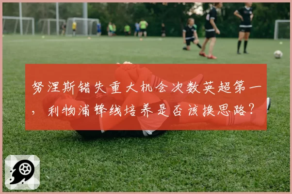 努涅斯错失重大机会次数英超第一,利物浦锋线培养是否该换思路?