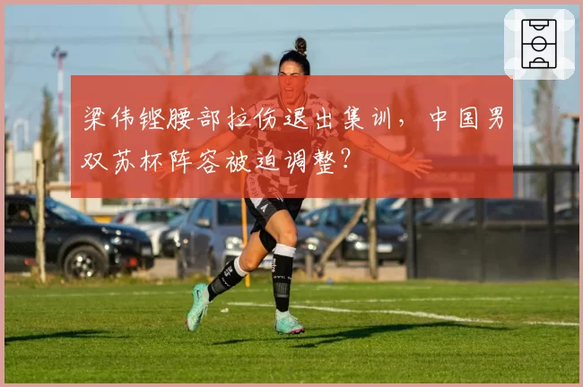 梁伟铿腰部拉伤退出集训，中国男双苏杯阵容被迫调整？