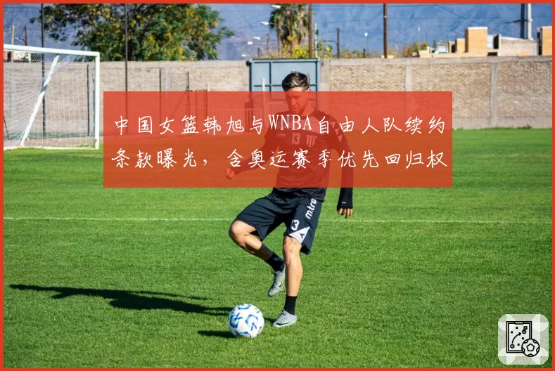 中国女篮韩旭与WNBA自由人队续约条款曝光，含奥运赛季优先回归权