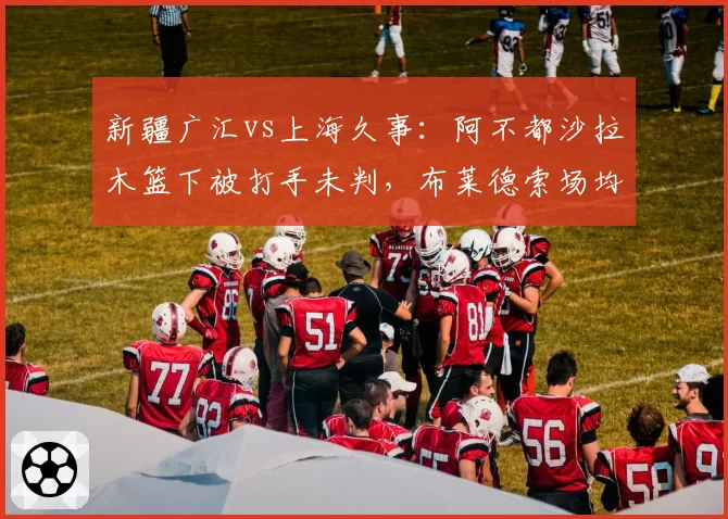 新疆广汇vs上海久事：阿不都沙拉木篮下被打手未判，布莱德索场均罚球数高出对手7.2次遭质疑
