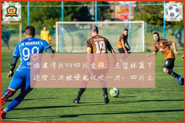 福建浔兴vs四川金强:王哲林篮下连续三次被侵犯仅吹一次,四川主帅怒摔战术板称联盟需统一尺度