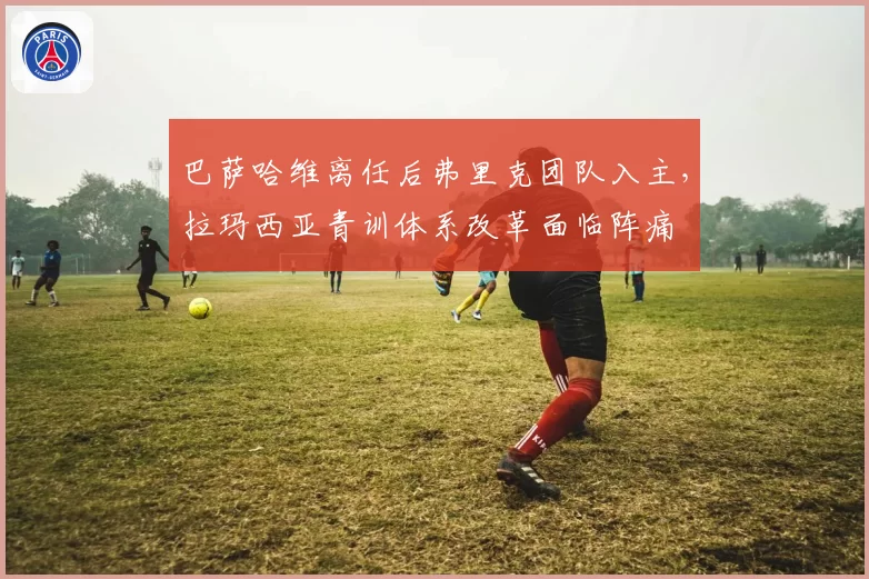 巴萨哈维离任后弗里克团队入主，拉玛西亚青训体系改革面临阵痛