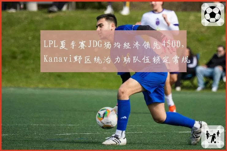 LPL夏季赛JDG场均经济领先4500,Kanavi野区统治力助队伍锁定常规赛榜首