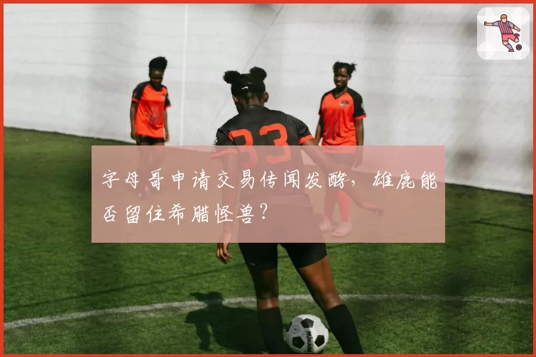 字母哥申请交易传闻发酵，雄鹿能否留住希腊怪兽？