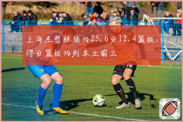 上海王哲林场均25.6分12.4篮板，得分篮板均列本土前三