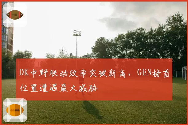 DK中野联动效率突破新高,GEN榜首位置遭遇最大威胁